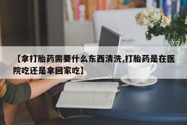 私下打胎药在线购买，【拿打胎药需要什么东西清洗,打胎药是在医院吃还是拿回家吃】