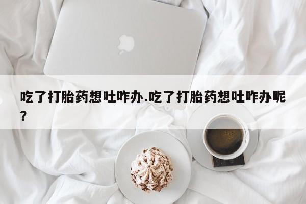 私下打胎药在线购买，吃了打胎药想吐咋办.吃了打胎药想吐咋办呢？