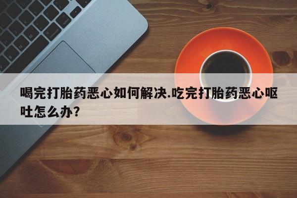私下打胎药在线购买，喝完打胎药恶心如何解决.吃完打胎药恶心呕吐怎么办？