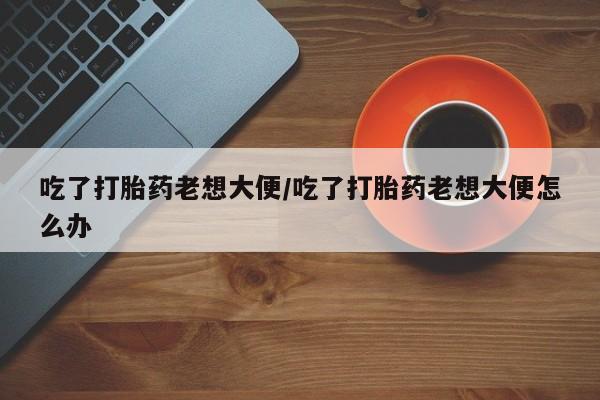 私下打胎药在线购买，吃了打胎药老想大便/吃了打胎药老想大便怎么办