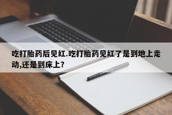 私下打胎药在线购买，吃打胎药后见红.吃打胎药见红了是到地上走动,还是到床上？