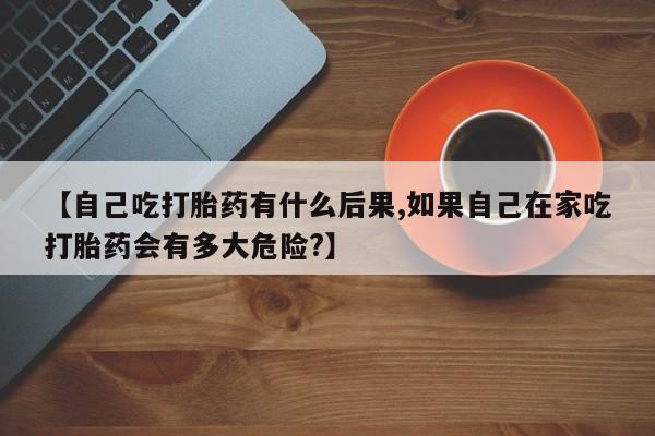 私下打胎药在线购买，【自己吃打胎药有什么后果,如果自己在家吃打胎药会有多大危险?】