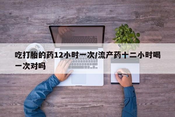 私下打胎药在线购买，吃打胎的药12小时一次/流产药十二小时喝一次对吗