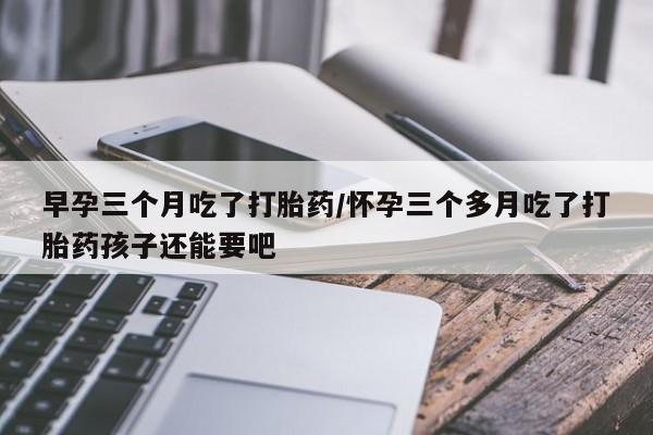 私下打胎药在线购买，早孕三个月吃了打胎药/怀孕三个多月吃了打胎药孩子还能要吧