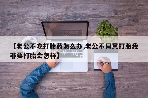 私下打胎药在线购买，【老公不吃打胎药怎么办,老公不同意打胎我非要打胎会怎样】