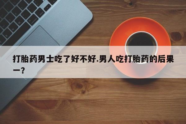 私下打胎药在线购买，打胎药男士吃了好不好.男人吃打胎药的后果一？