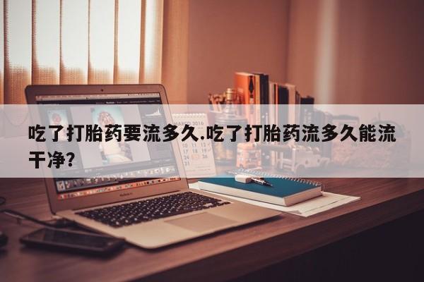 私下打胎药在线购买，吃了打胎药要流多久.吃了打胎药流多久能流干净？