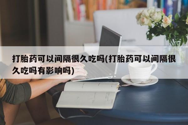 私下打胎药在线购买，打胎药可以间隔很久吃吗(打胎药可以间隔很久吃吗有影响吗)