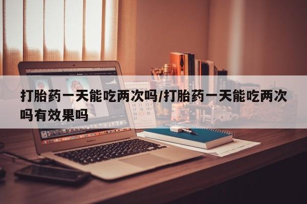私下打胎药在线购买，打胎药一天能吃两次吗/打胎药一天能吃两次吗有效果吗