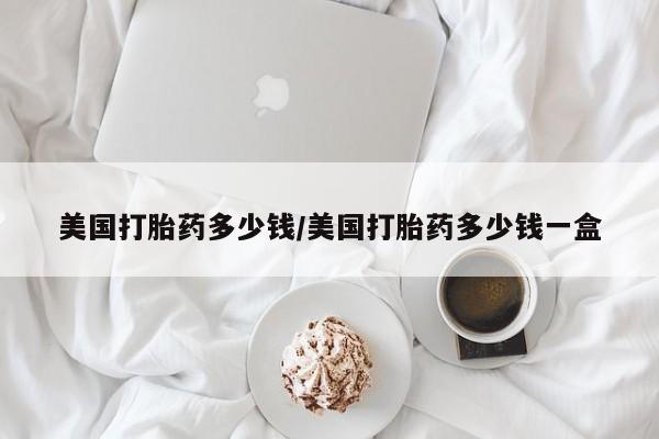 私下打胎药在线购买，美国打胎药多少钱/美国打胎药多少钱一盒