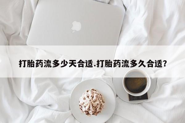 私下打胎药在线购买，打胎药流多少天合适.打胎药流多久合适？