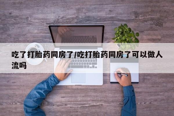 私下打胎药在线购买，吃了打胎药同房了/吃打胎药同房了可以做人流吗