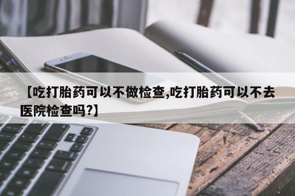 私下打胎药在线购买，【吃打胎药可以不做检查,吃打胎药可以不去医院检查吗?】
