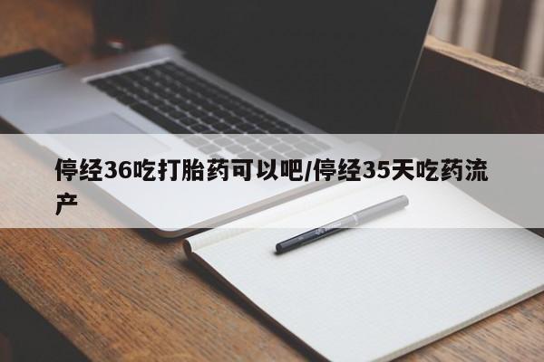 私下打胎药在线购买，停经36吃打胎药可以吧/停经35天吃药流产