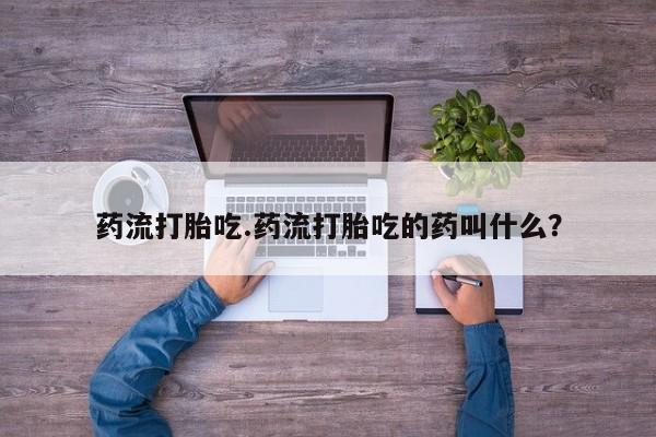 私下打胎药在线购买,药流打胎吃.药流打胎吃的药叫什么?