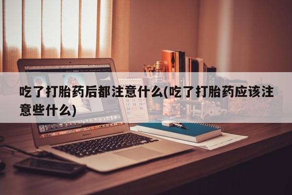 私下打胎药在线购买，吃了打胎药后都注意什么(吃了打胎药应该注意些什么)