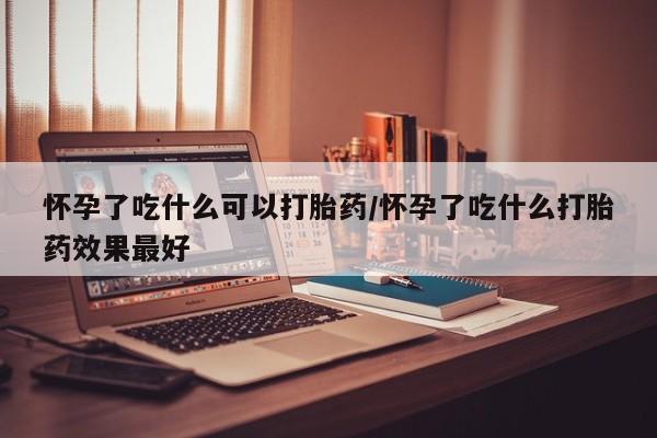 私下打胎药在线购买,怀孕了吃什么可以打胎药/怀孕了吃什么打胎药效果最好