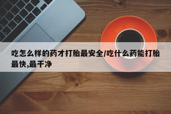 私下打胎药在线购买，吃怎么样的药才打胎最安全/吃什么药能打胎最快,最干净