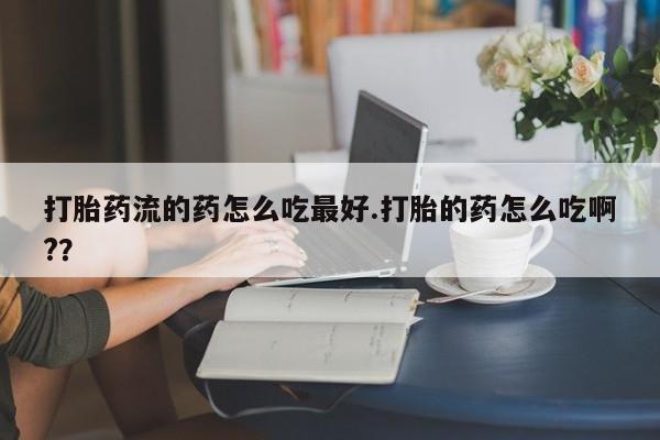 私下打胎药在线购买，打胎药流的药怎么吃最好.打胎的药怎么吃啊?？
