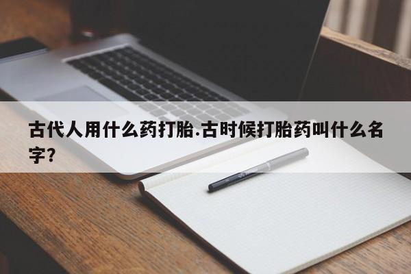 私下打胎药在线购买，古代人用什么药打胎.古时候打胎药叫什么名字？
