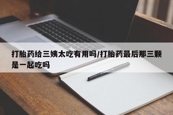 私下打胎药在线购买，打胎药给三姨太吃有用吗/打胎药最后那三颗是一起吃吗