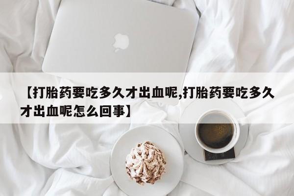 私下打胎药在线购买,【打胎药要吃多久才出血呢,打胎药要吃多久才出血呢怎么回事】