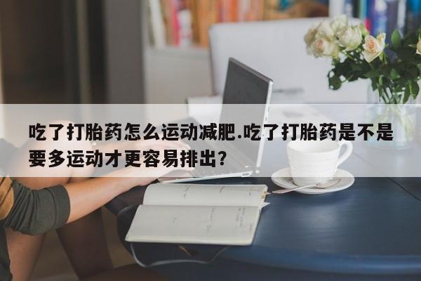 私下打胎药在线购买，吃了打胎药怎么运动减肥.吃了打胎药是不是要多运动才更容易排出？