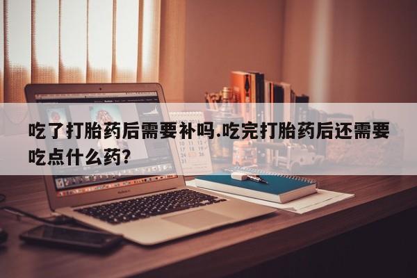 私下打胎药在线购买，吃了打胎药后需要补吗.吃完打胎药后还需要吃点什么药？