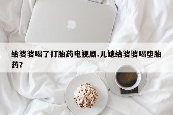 私下打胎药在线购买，给婆婆喝了打胎药电视剧.儿媳给婆婆喝堕胎药？