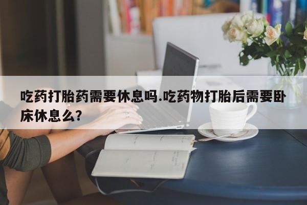 私下打胎药在线购买，吃药打胎药需要休息吗.吃药物打胎后需要卧床休息么？