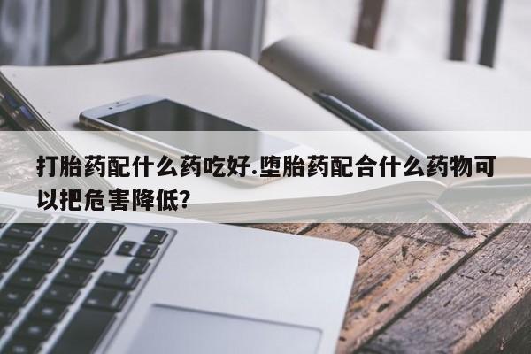 私下打胎药在线购买，打胎药配什么药吃好.堕胎药配合什么药物可以把危害降低？