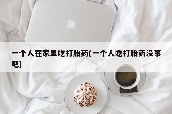 私下打胎药在线购买，一个人在家里吃打胎药(一个人吃打胎药没事吧)
