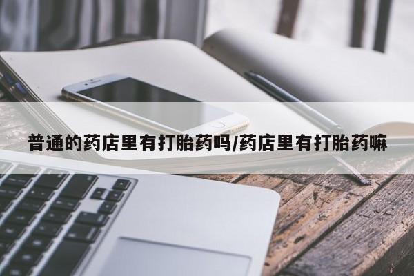 私下打胎药在线购买，普通的药店里有打胎药吗/药店里有打胎药嘛