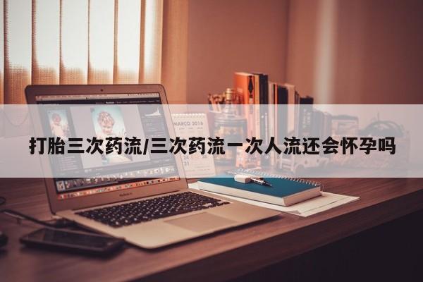 私下打胎药在线购买，打胎三次药流/三次药流一次人流还会怀孕吗