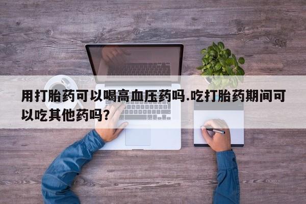 私下打胎药在线购买，用打胎药可以喝高血压药吗.吃打胎药期间可以吃其他药吗？