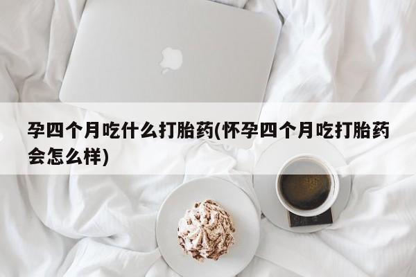私下打胎药在线购买，孕四个月吃什么打胎药(怀孕四个月吃打胎药会怎么样)