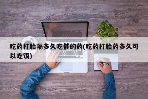 私下打胎药在线购买，吃药打胎隔多久吃催的药(吃药打胎药多久可以吃饭)