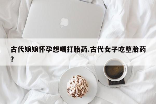 私下打胎药在线购买，古代娘娘怀孕想喝打胎药.古代女子吃堕胎药？