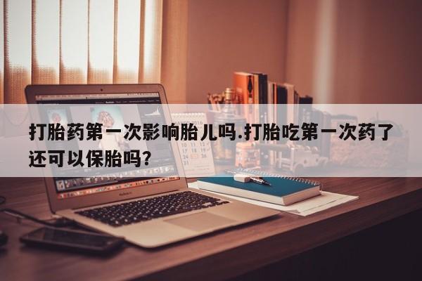 私下打胎药在线购买，打胎药第一次影响胎儿吗.打胎吃第一次药了还可以保胎吗？