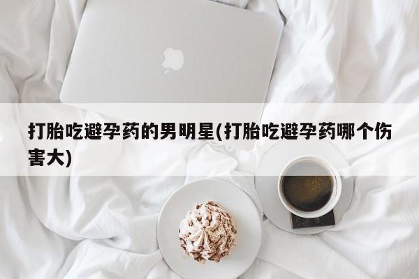 私下打胎药在线购买，打胎吃避孕药的男明星(打胎吃避孕药哪个伤害大)