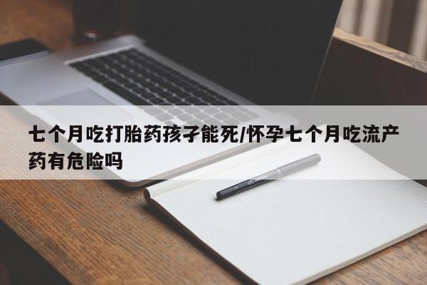私下打胎药在线购买，七个月吃打胎药孩孑能死/怀孕七个月吃流产药有危险吗
