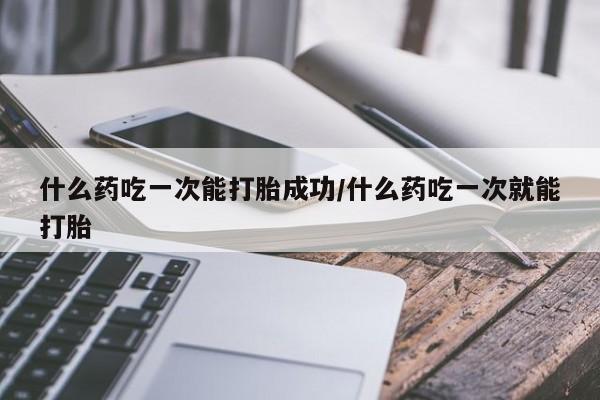 私下打胎药在线购买，什么药吃一次能打胎成功/什么药吃一次就能打胎