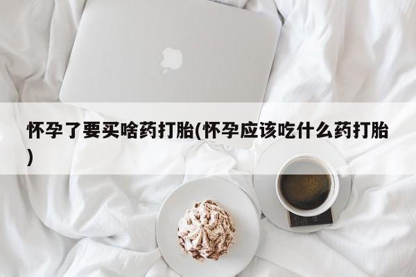 私下打胎药在线购买，怀孕了要买啥药打胎(怀孕应该吃什么药打胎)