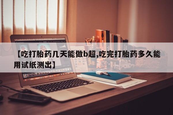 私下打胎药在线购买，【吃打胎药几天能做b超,吃完打胎药多久能用试纸测出】