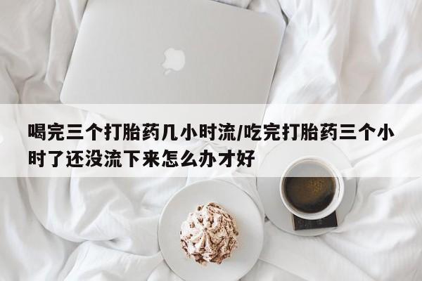 私下打胎药在线购买，喝完三个打胎药几小时流/吃完打胎药三个小时了还没流下来怎么办才好