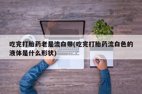 私下打胎药在线购买，吃完打胎药老是流白带(吃完打胎药流白色的液体是什么形状)