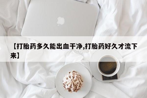 私下打胎药在线购买，【打胎药多久能出血干净,打胎药好久才流下来】