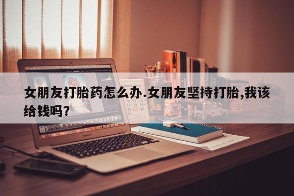 私下打胎药在线购买，女朋友打胎药怎么办.女朋友坚持打胎,我该给钱吗？