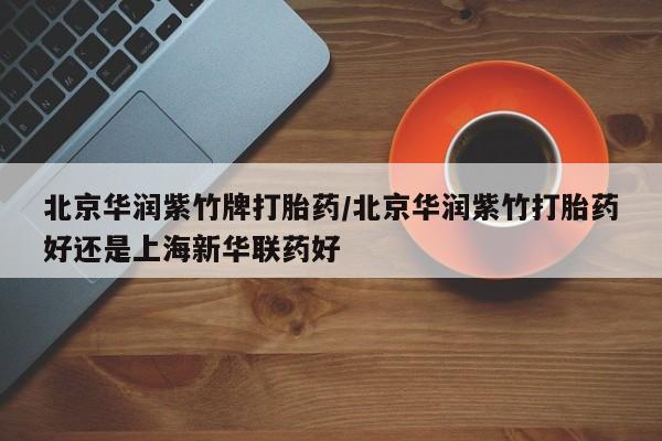 私下打胎药在线购买，北京华润紫竹牌打胎药/北京华润紫竹打胎药好还是上海新华联药好