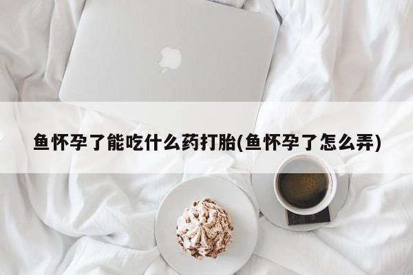 私下打胎药在线购买，鱼怀孕了能吃什么药打胎(鱼怀孕了怎么弄)